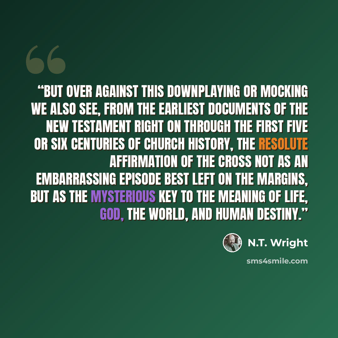 “But over against this downplaying or mocking we also see, from the earliest documents of the New Testament right on through the first five or six centuries of church history, the resolute affirmation of the cross not as an embarrassing episode best left on the margins, but as the mysterious key to…” quote by N.T. Wright