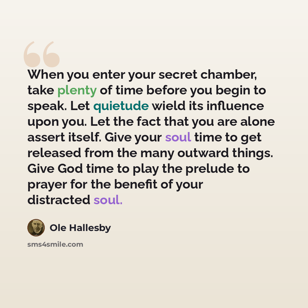 “When you enter your secret chamber, take plenty of time before you begin to speak. Let quietude wield its influence upon you. Let the fact that you are alone assert itself. Give your soul time to get released from the many outward things. Give God time to play the prelude to prayer for the benefit…” quote by Ole Hallesby