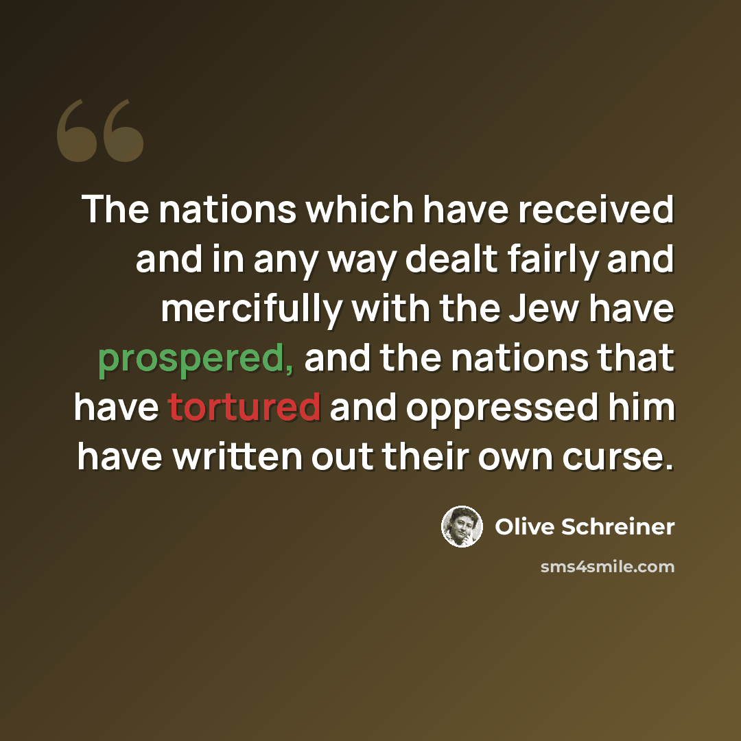 “The nations which have received and in any way dealt fairly and mercifully with the Jew have prospered, and the nations that have tortured and oppressed him have written out their own curse.” quote by Olive Schreiner