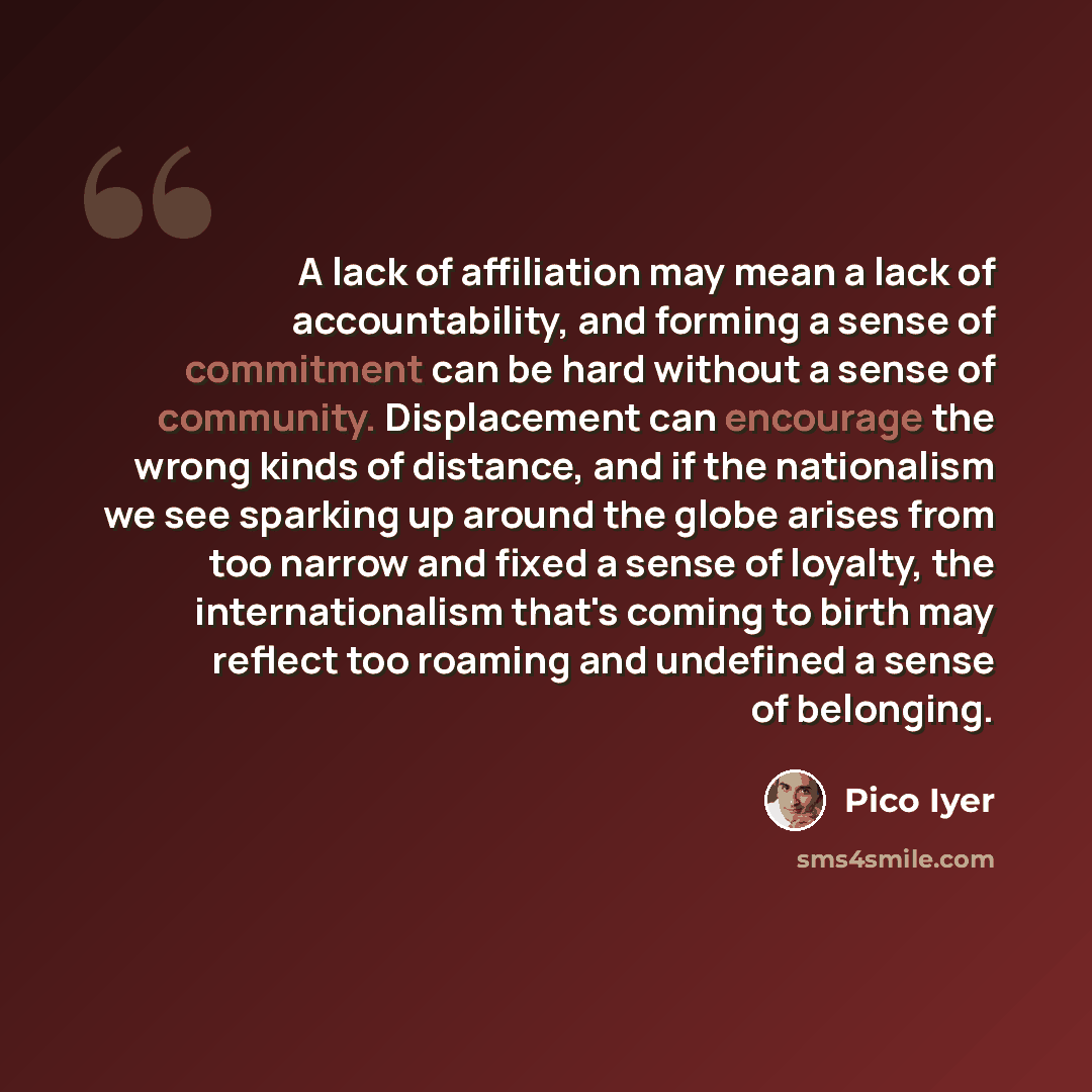 “A lack of affiliation may mean a lack of accountability, and forming a sense of commitment can be hard without a sense of community. Displacement can encourage the wrong kinds of distance, and if the nationalism we see sparking up around the globe arises from too narrow and fixed a sense of…” quote by Pico Iyer
