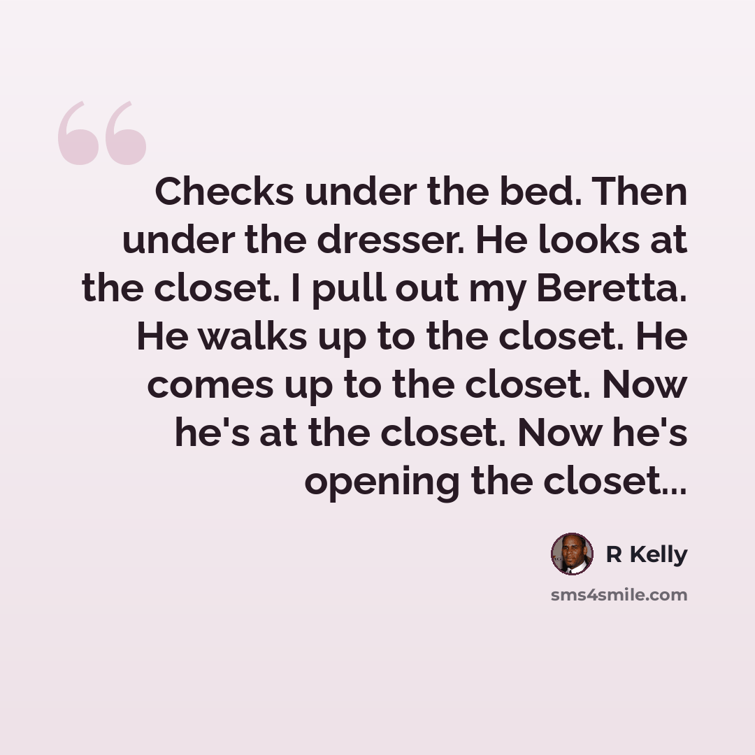 “Checks under the bed. Then under the dresser. He looks at the closet. I pull out my Beretta. He walks up to the closet. He comes up to the closet. Now he's at the closet. Now he's opening the closet...” quote by R Kelly