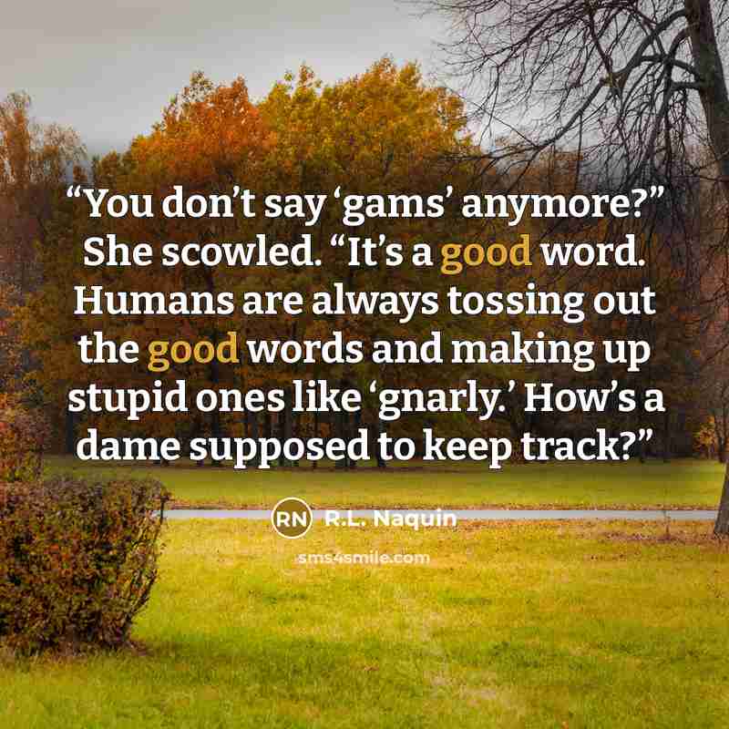 “You don’t say ‘gams’ anymore?” She scowled. “It’s a good word. Humans are always tossing out the good words and making up stupid ones like ‘gnarly.’ How’s a dame supposed to keep track?” quote by R.L. Naquin