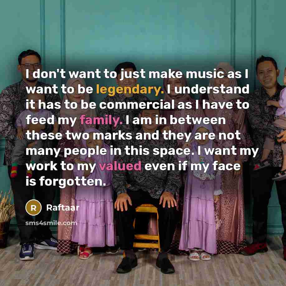 “I don't want to just make music as I want to be legendary. I understand it has to be commercial as I have to feed my family. I am in between these two marks and they are not many people in this space. I want my work to my valued even if my face is forgotten.” quote by Raftaar