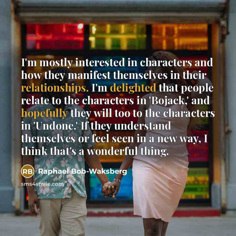 “I'm mostly interested in characters and how they manifest themselves in their relationships. I'm delighted that people relate to the characters in 'Bojack,' and hopefully they will too to the characters in 'Undone.' If they understand themselves or feel seen in a new way, I think that's a…” quote by Raphael Bob-Waksberg