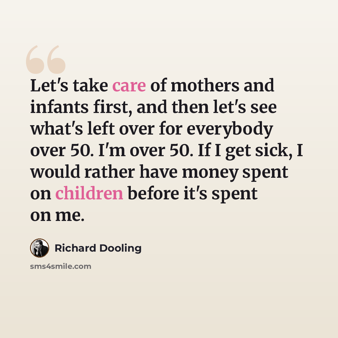 “Let's take care of mothers and infants first, and then let's see what's left over for everybody over 50. I'm over 50. If I get sick, I would rather have money spent on children before it's spent on me.” quote by Richard Dooling