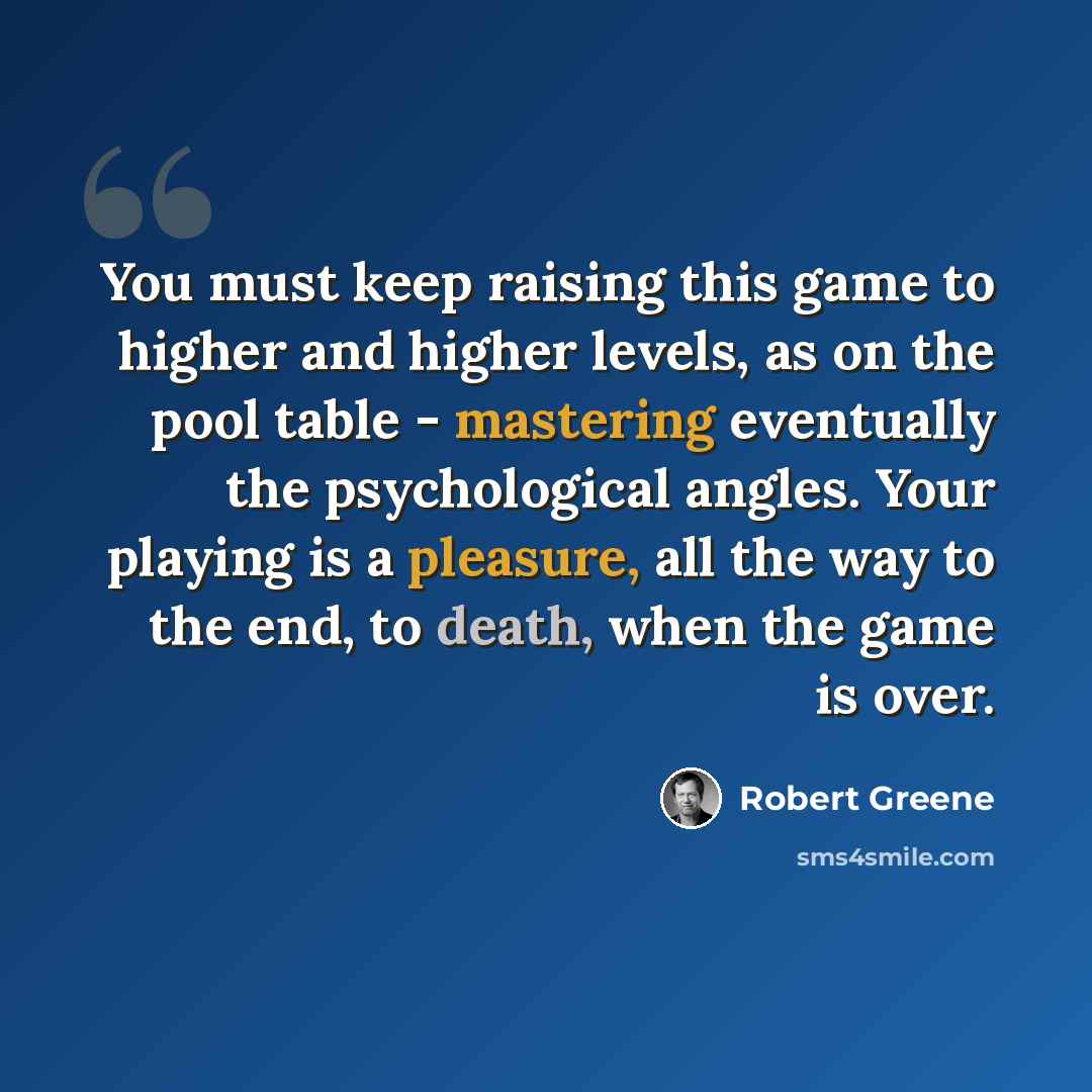 “You must keep raising this game to higher and higher levels, as on the pool table - mastering eventually the psychological angles. Your playing is a pleasure, all the way to the end, to death, when the game is over.” quote by Robert Greene