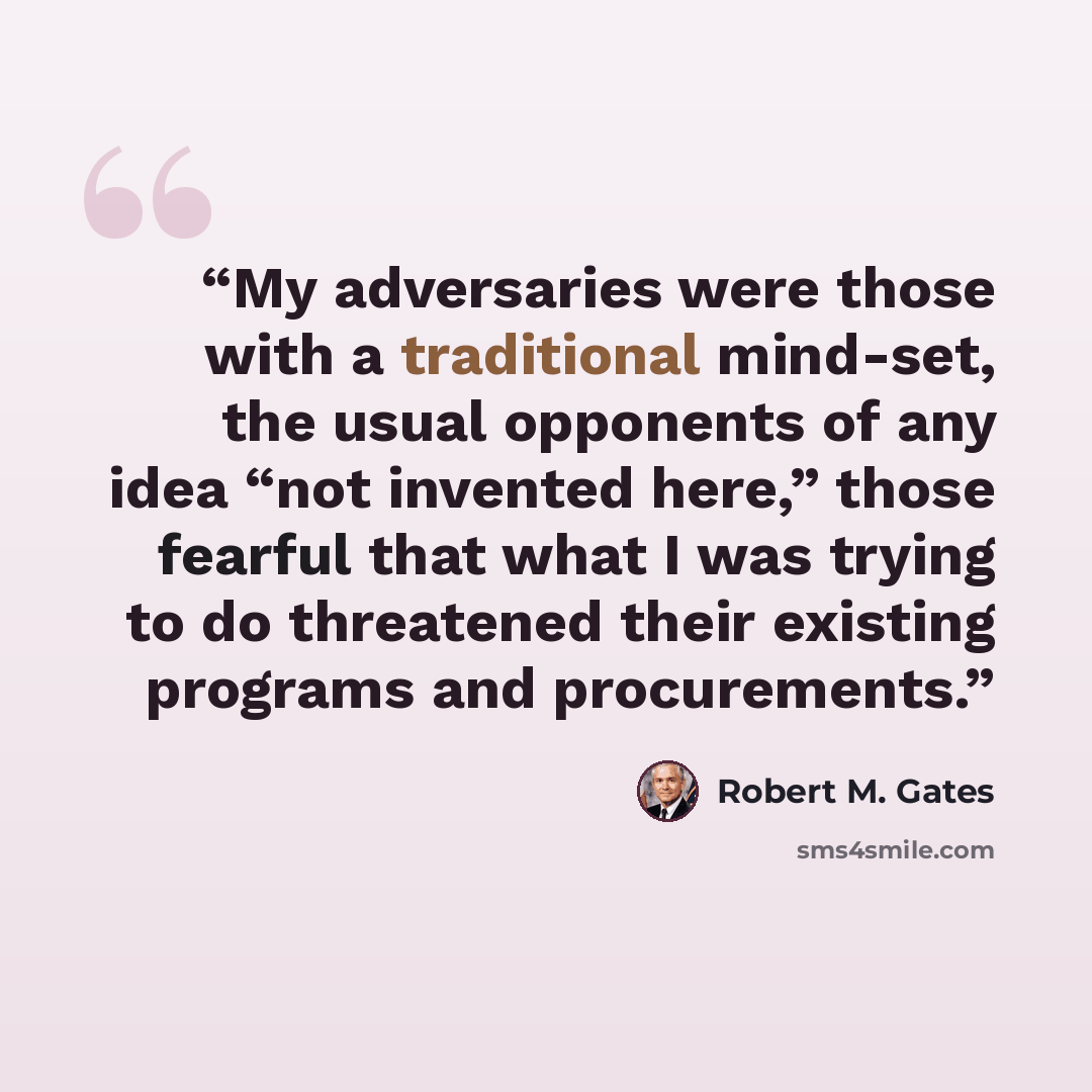“My adversaries were those with a traditional mind-set, the usual opponents of any idea “not invented here,” those fearful that what I was trying to do threatened their existing programs and procurements.” quote by Robert M. Gates