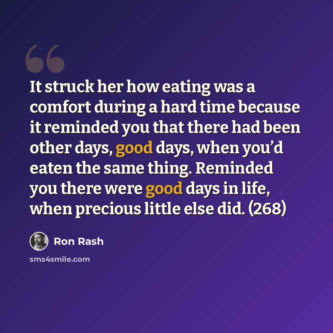 “It struck her how eating was a comfort during a hard time because it reminded you that there had been other days, good days, when you’d eaten the same thing. Reminded you there were good days in life, when precious little else did. (268)” quote by Ron Rash