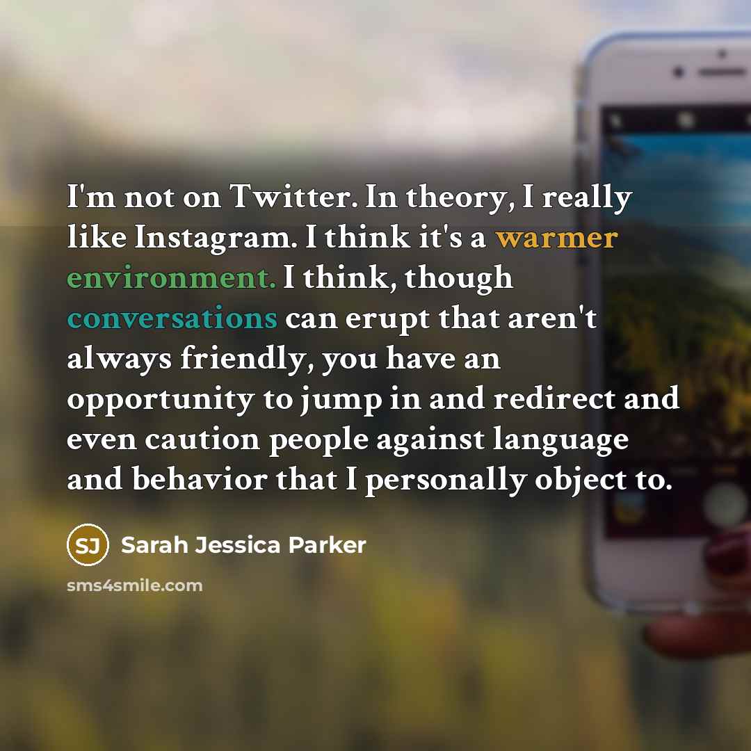 “I'm not on Twitter. In theory, I really like Instagram. I think it's a warmer environment. I think, though conversations can erupt that aren't always friendly, you have an opportunity to jump in and redirect and even caution people against language and behavior that I personally object to.” quote by Sarah Jessica Parker