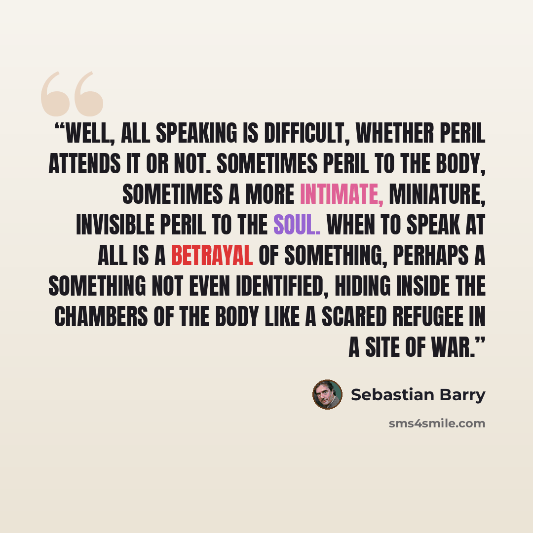 “Well, all speaking is difficult, whether peril attends it or not. Sometimes peril to the body, sometimes a more intimate, miniature, invisible peril to the soul. When to speak at all is a betrayal of something, perhaps a something not even identified, hiding inside the chambers of the body like a…” quote by Sebastian Barry