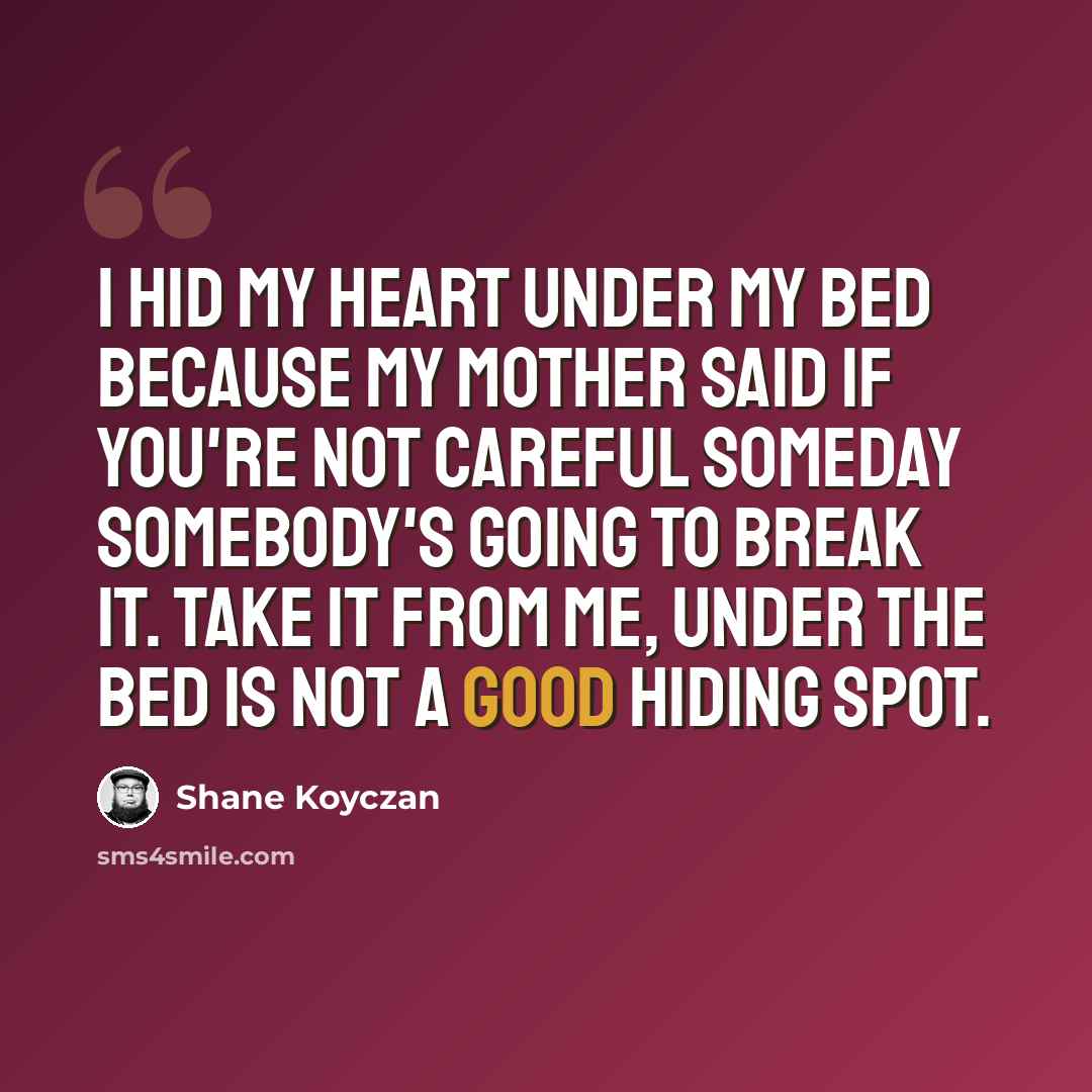 “I hid my heart under my bed because my mother said if you're not careful someday somebody's going to break it. Take it from me, under the bed is not a good hiding spot.” quote by Shane Koyczan