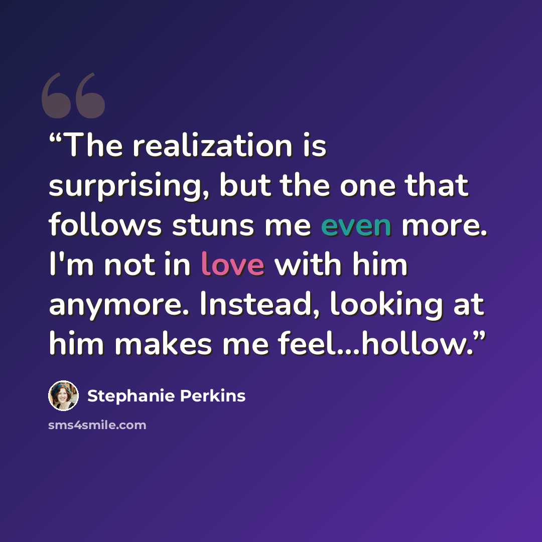 “The realization is surprising, but the one that follows stuns me even more. I'm not in love with him anymore. Instead, looking at him makes me feel...hollow.” quote by Stephanie Perkins