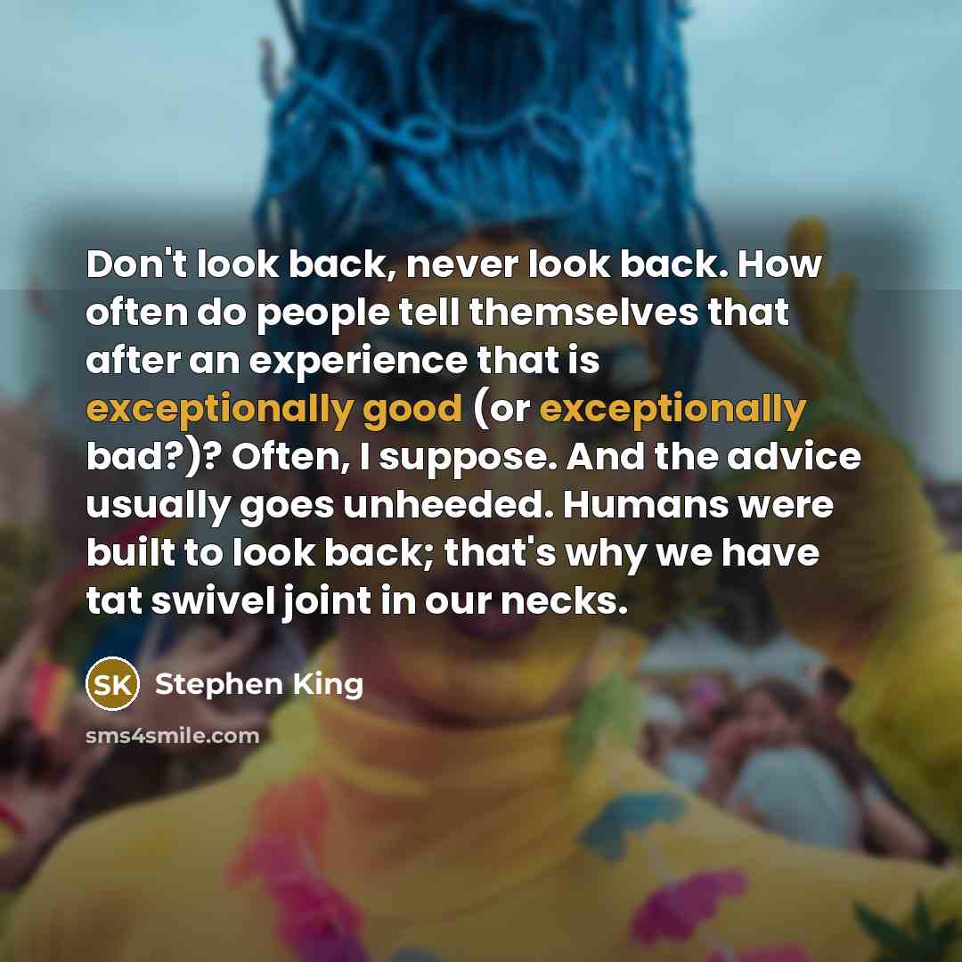 “Don't look back, never look back. How often do people tell themselves that after an experience that is exceptionally good (or exceptionally bad?)? Often, I suppose. And the advice usually goes unheeded. Humans were built to look back; that's why we have tat swivel joint in our necks.” quote by Stephen King