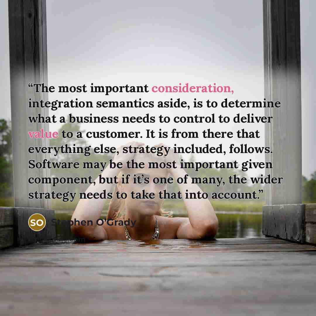 “The most important consideration, integration semantics aside, is to determine what a business needs to control to deliver value to a customer. It is from there that everything else, strategy included, follows. Software may be the most important given component, but if it’s one of many, the wider…” quote by Stephen O’Grady