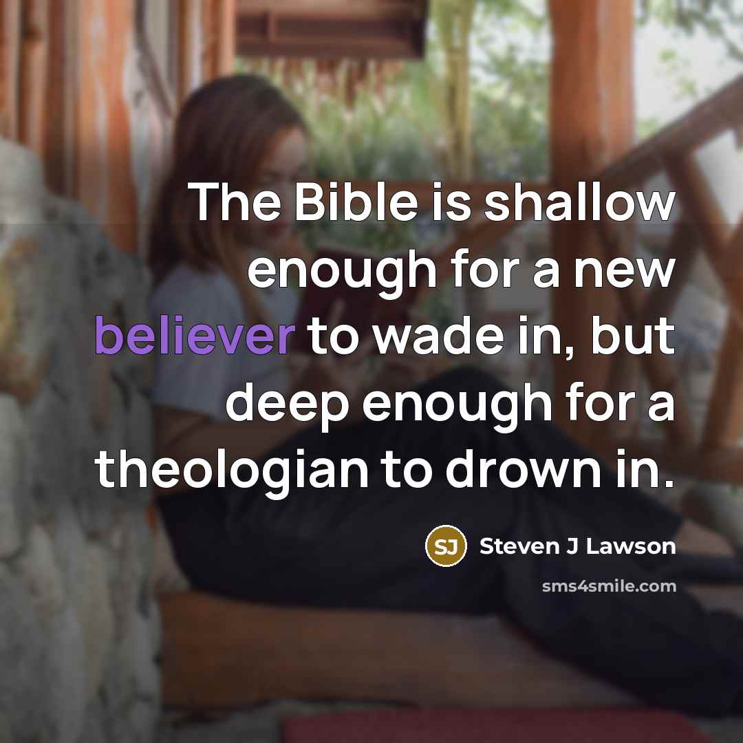 “The Bible is shallow enough for a new believer to wade in, but deep enough for a theologian to drown in.” quote by Steven J Lawson