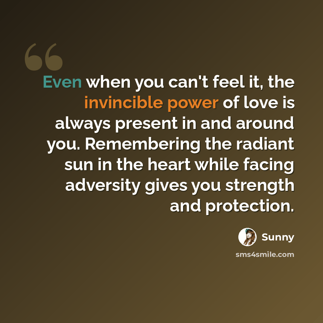 “Even when you can't feel it, the invincible power of love is always present in and around you. Remembering the radiant sun in the heart while facing adversity gives you strength and protection.” quote by Sunny