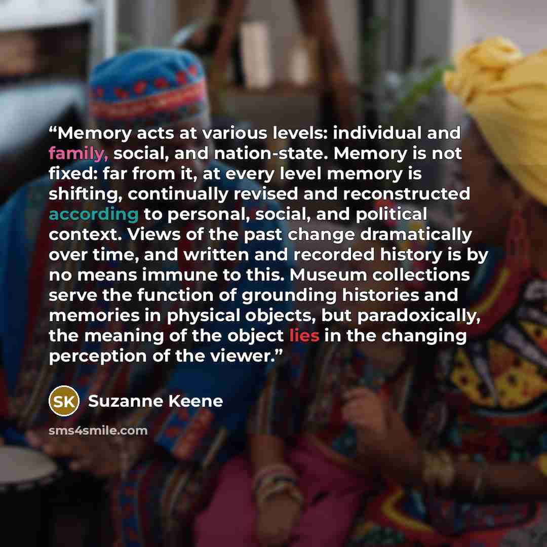 “Memory acts at various levels: individual and family, social, and nation-state. Memory is not fixed: far from it, at every level memory is shifting, continually revised and reconstructed according to personal, social, and political context. Views of the past change dramatically over time, and…” quote by Suzanne Keene