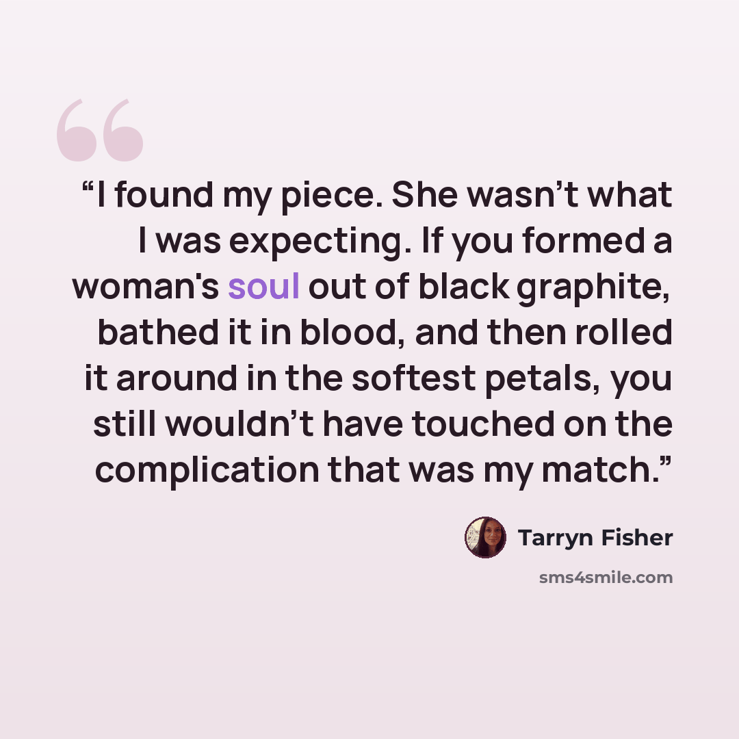 “I found my piece. She wasn't what I was expecting. If you formed a woman's soul out of black graphite, bathed it in blood, and then rolled it around in the softest petals, you still wouldn't have touched on the complication that was my match.” quote by Tarryn Fisher