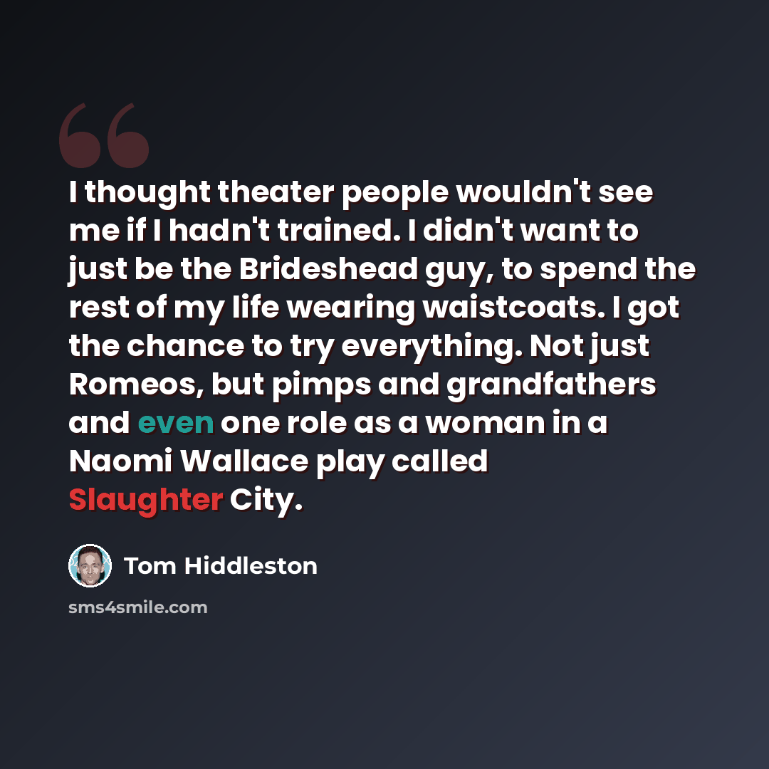 “I thought theater people wouldn't see me if I hadn't trained. I didn't want to just be the Brideshead guy, to spend the rest of my life wearing waistcoats. I got the chance to try everything. Not just Romeos, but pimps and grandfathers and even one role as a woman in a Naomi Wallace play called…” quote by Tom Hiddleston