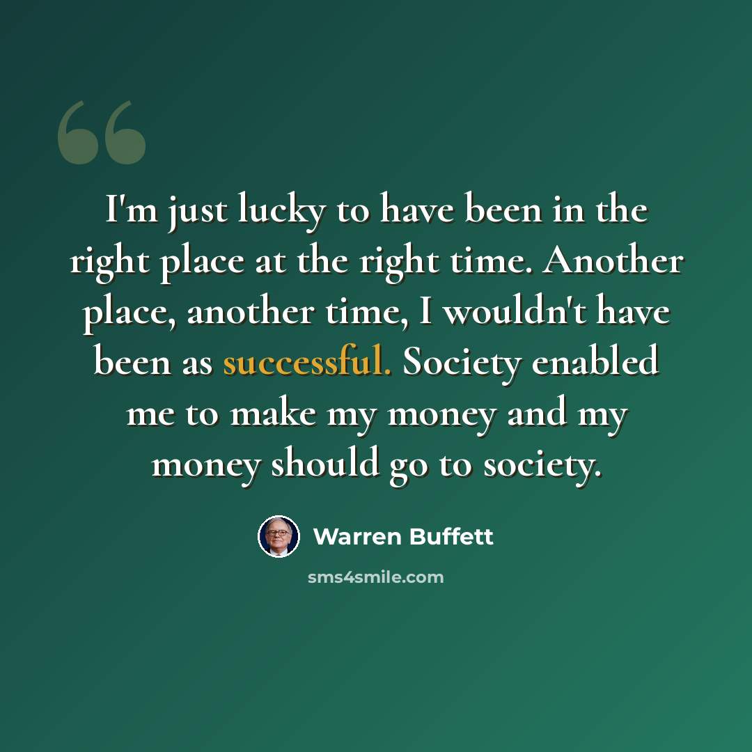 “I'm just lucky to have been in the right place at the right time. Another place, another time, I wouldn't have been as successful. Society enabled me to make my money and my money should go to society.” quote by Warren Buffett