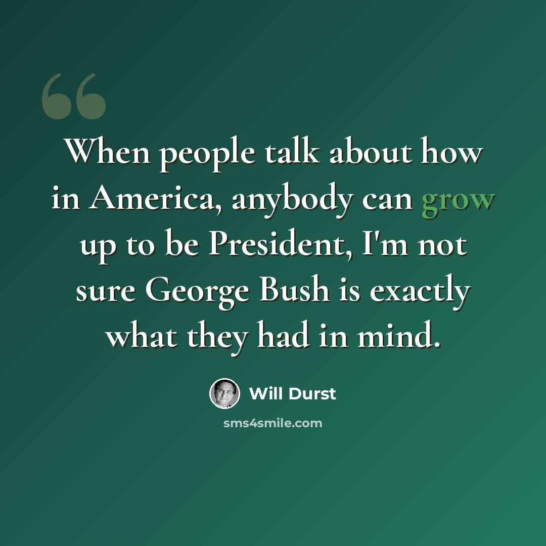 “When people talk about how in America, anybody can grow up to be President, I'm not sure George Bush is exactly what they had in mind.” quote by Will Durst