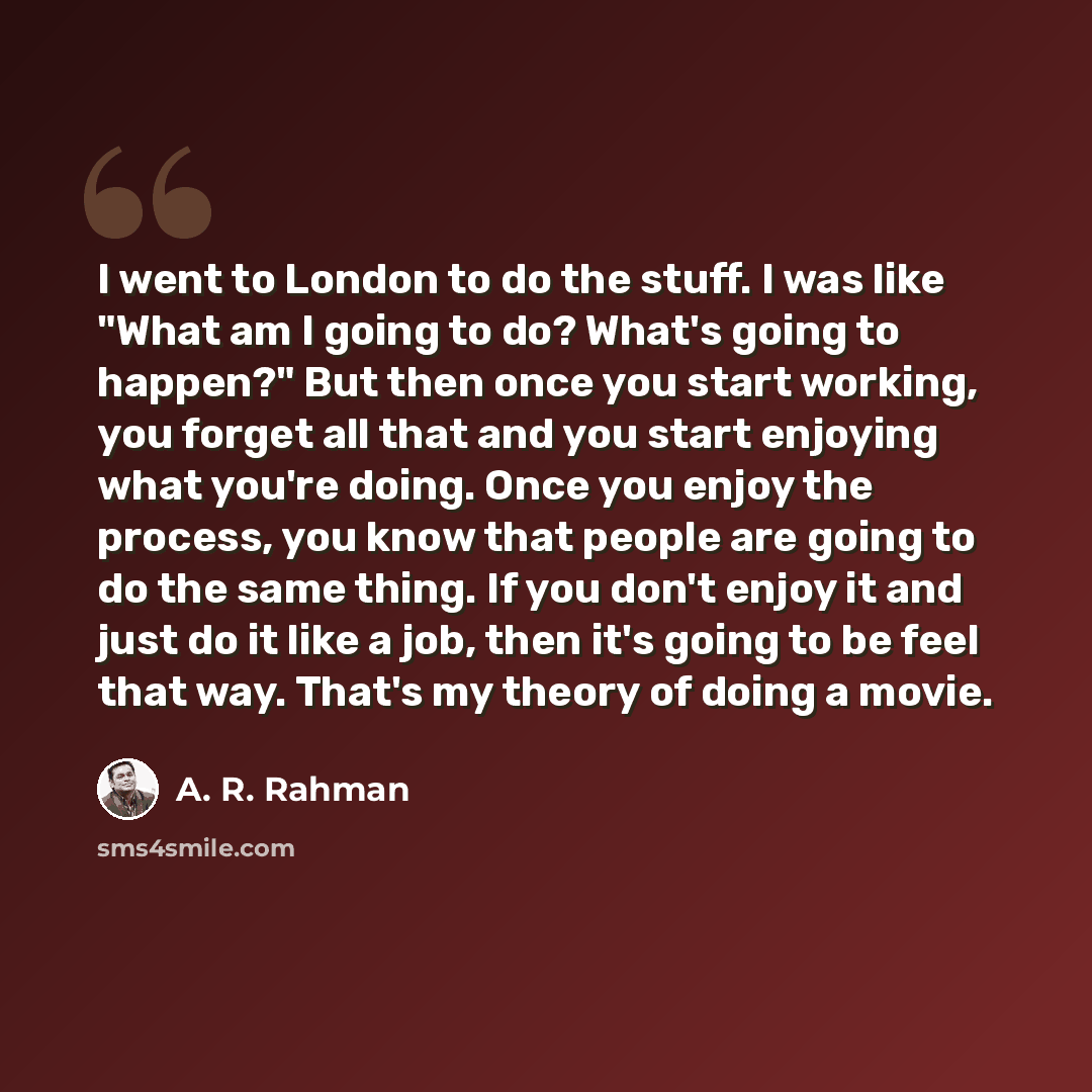 “I went to London to do the stuff. I was like "What am I going to do? What's going to happen?" But then once you start working, you forget all that and you start enjoying what you're doing. Once you enjoy the process, you know that people are going to do the same thing. If you don't enjoy it and…” quote by A. R. Rahman
