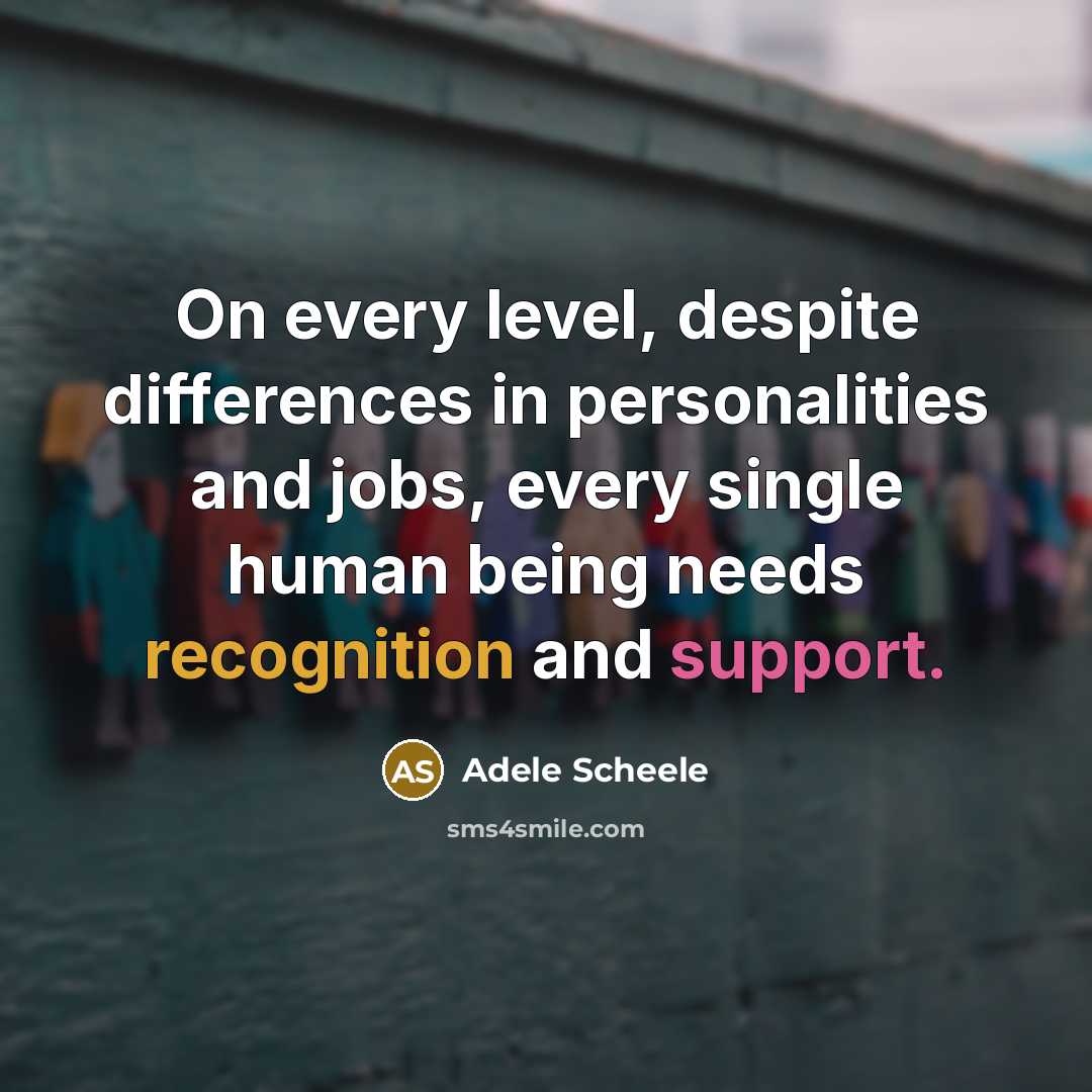 “On every level, despite differences in personalities and jobs, every single human being needs recognition and support.” quote by Adele Scheele