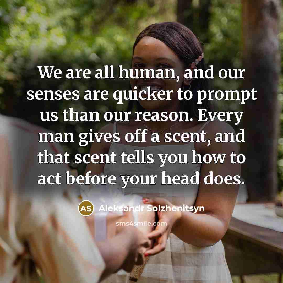 “We are all human, and our senses are quicker to prompt us than our reason. Every man gives off a scent, and that scent tells you how to act before your head does.” quote by Aleksandr Solzhenitsyn