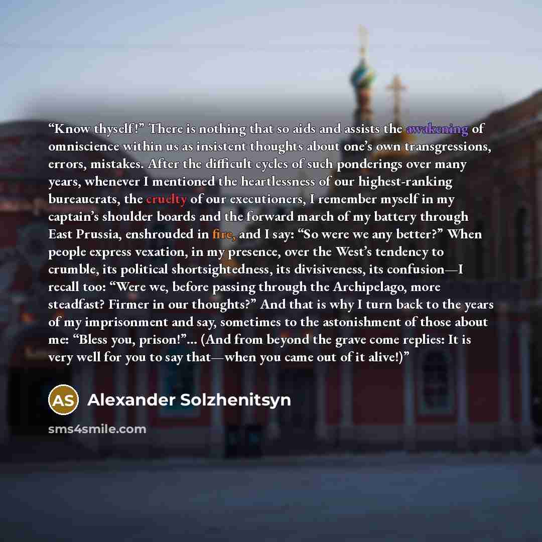“Know thyself!” There is nothing that so aids and assists the awakening of omniscience within us as insistent thoughts about one’s own transgressions, errors, mistakes. After the difficult cycles of such ponderings over many years, whenever I mentioned the heartlessness of our highest-ranking…” quote by Alexander Solzhenitsyn