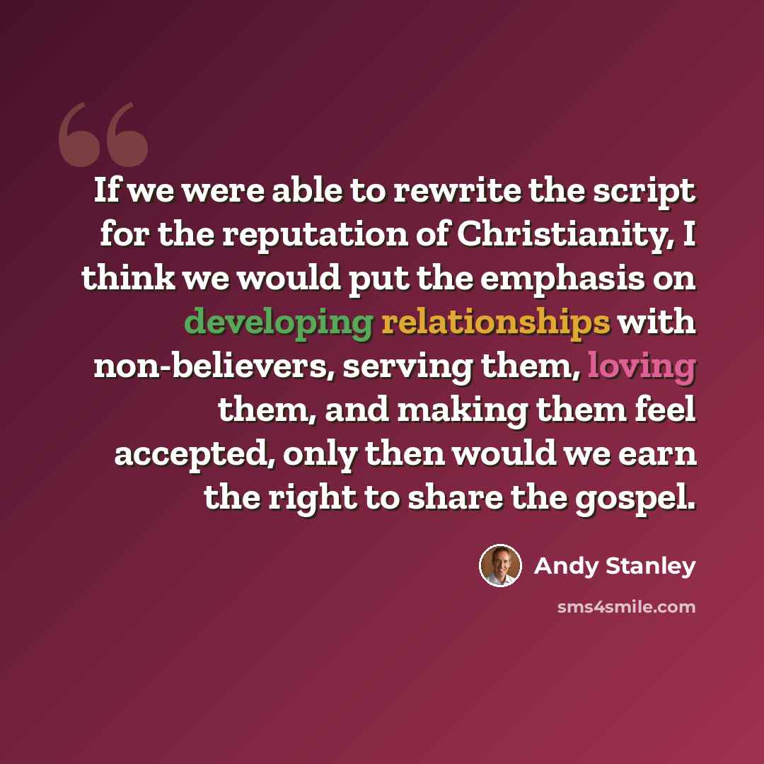 “If we were able to rewrite the script for the reputation of Christianity, I think we would put the emphasis on developing relationships with non-believers, serving them, loving them, and making them feel accepted, only then would we earn the right to share the gospel.” quote by Andy Stanley