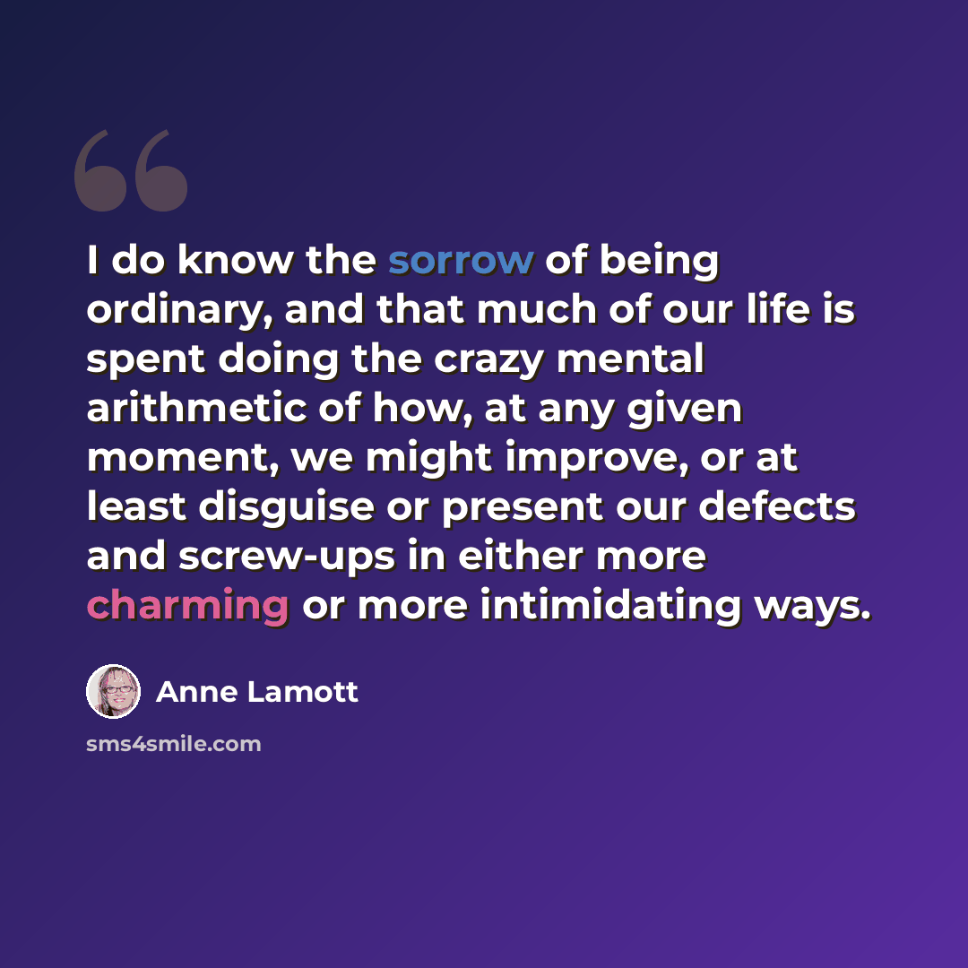 “I do know the sorrow of being ordinary, and that much of our life is spent doing the crazy mental arithmetic of how, at any given moment, we might improve, or at least disguise or present our defects and screw-ups in either more charming or more intimidating ways.” quote by Anne Lamott