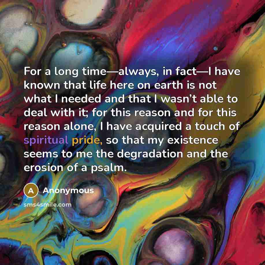“For a long time—always, in fact—I have known that life here on earth is not what I needed and that I wasn’t able to deal with it; for this reason and for this reason alone, I have acquired a touch of spiritual pride, so that my existence seems to me the degradation and the erosion of a psalm.” quote by Anonymous
