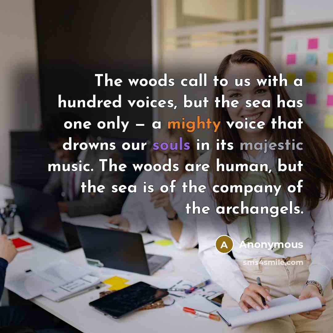 “The woods call to us with a hundred voices, but the sea has one only — a mighty voice that drowns our souls in its majestic music. The woods are human, but the sea is of the company of the archangels.” quote by Anonymous