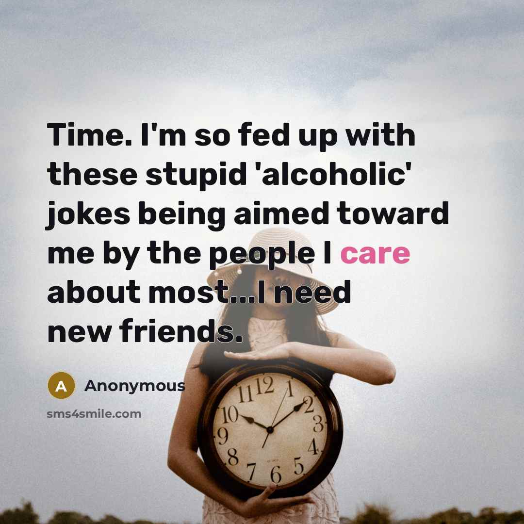 “Time. I'm so fed up with these stupid 'alcoholic' jokes being aimed toward me by the people I care about most...I need new friends.” quote by Anonymous