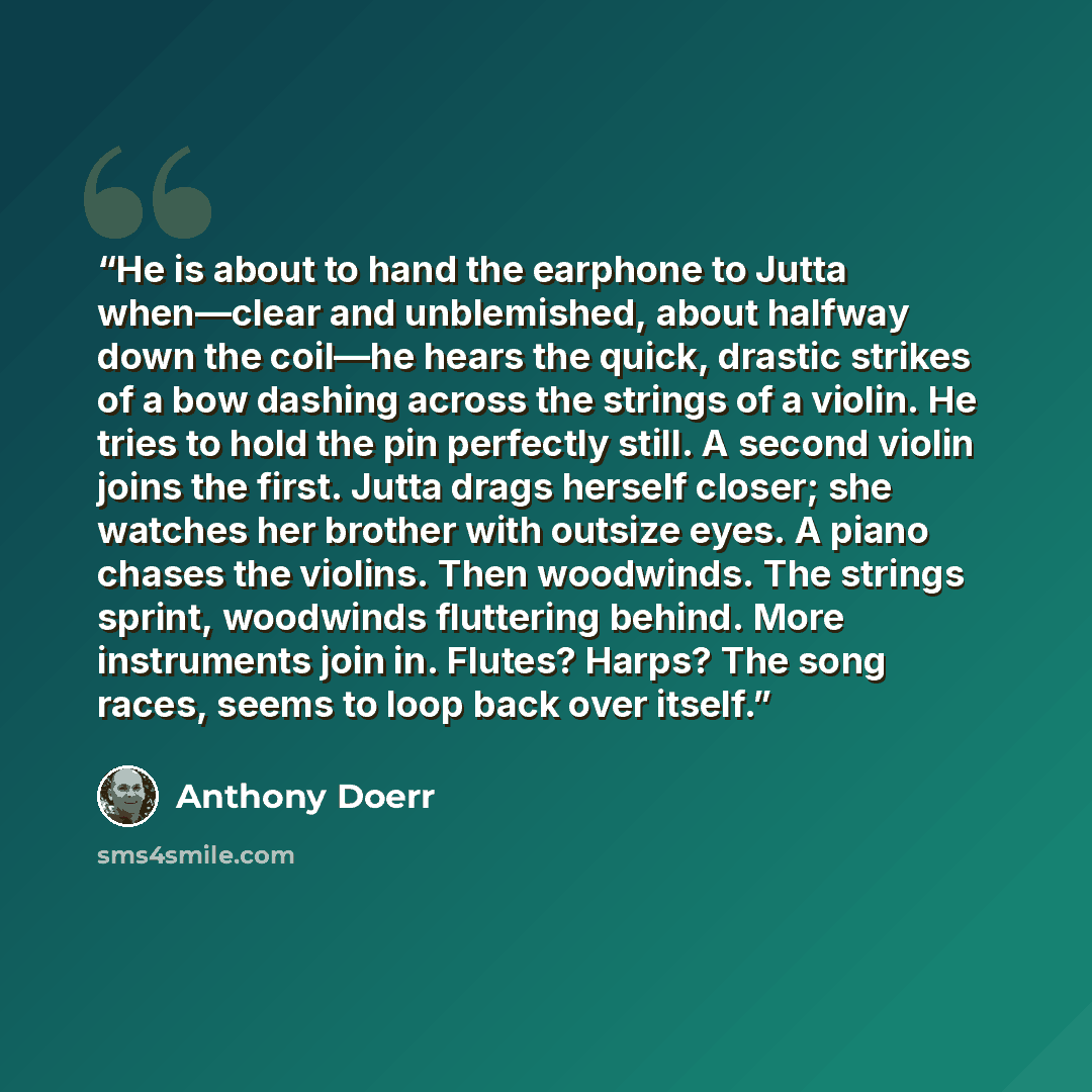 “He is about to hand the earphone to Jutta when—clear and unblemished, about halfway down the coil—he hears the quick, drastic strikes of a bow dashing across the strings of a violin. He tries to hold the pin perfectly still. A second violin joins the first. Jutta drags herself closer; she watches…” quote by Anthony Doerr