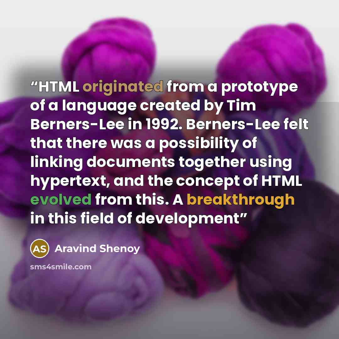 “HTML originated from a prototype of a language created by Tim Berners-Lee in 1992. Berners-Lee felt that there was a possibility of linking documents together using hypertext, and the concept of HTML evolved from this. A breakthrough in this field of development” quote by Aravind Shenoy