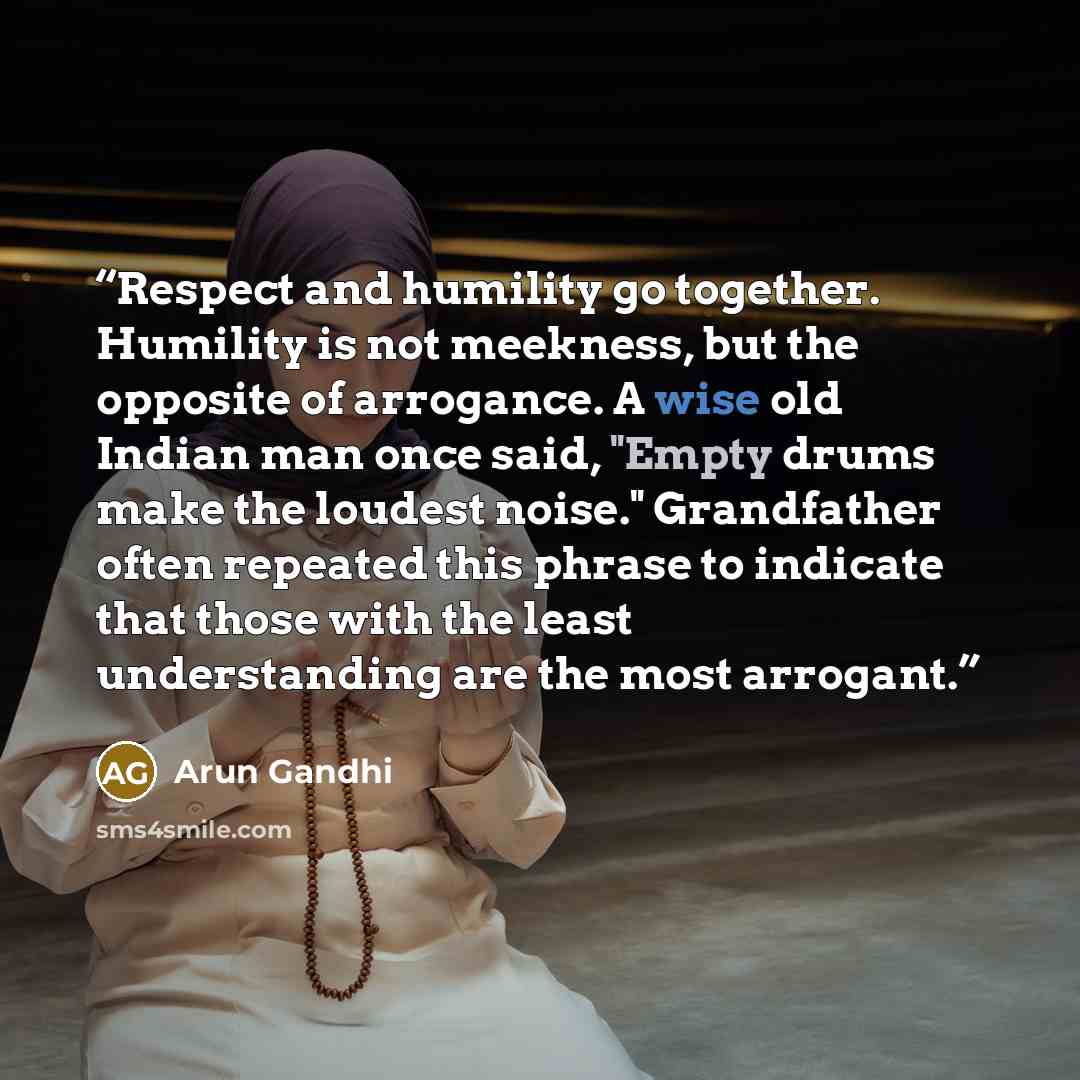“Respect and humility go together. Humility is not meekness, but the opposite of arrogance. A wise old Indian man once said, "Empty drums make the loudest noise." Grandfather often repeated this phrase to indicate that those with the least understanding are the most arrogant.” quote by Arun Gandhi