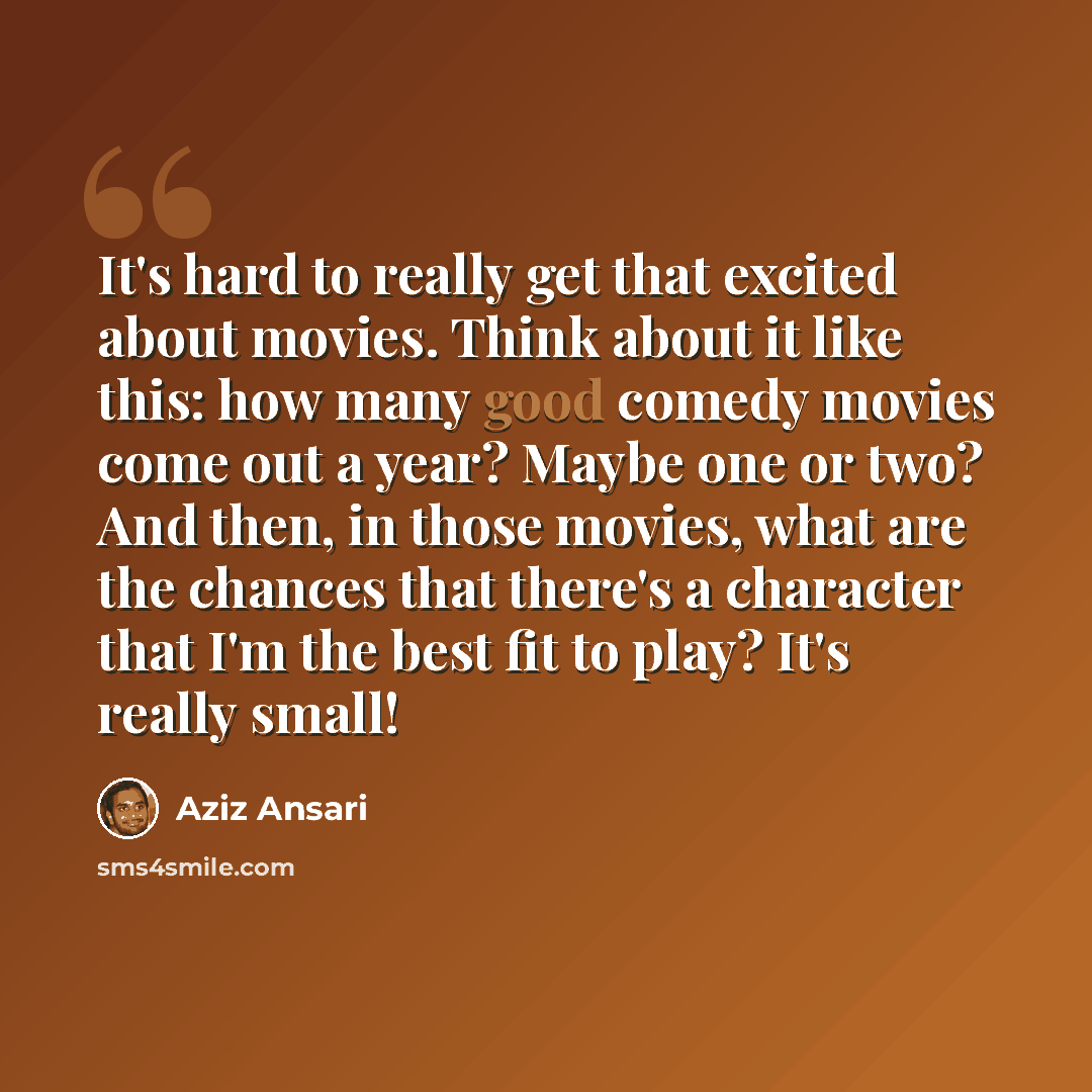 “It's hard to really get that excited about movies. Think about it like this: how many good comedy movies come out a year? Maybe one or two? And then, in those movies, what are the chances that there's a character that I'm the best fit to play? It's really small!” quote by Aziz Ansari