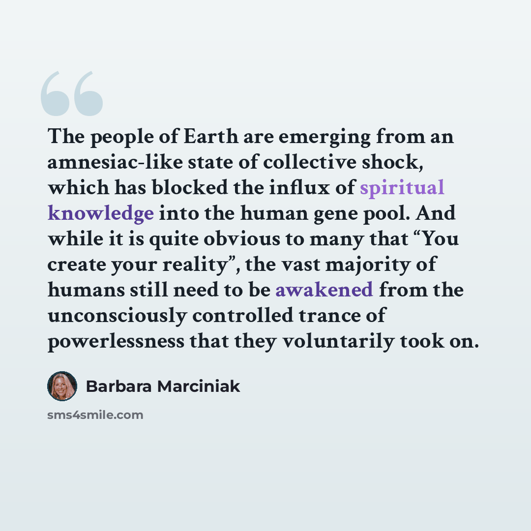 “The people of Earth are emerging from an amnesiac-like state of collective shock, which has blocked the influx of spiritual knowledge into the human gene pool. And while it is quite obvious to many that “You create your reality”, the vast majority of humans still need to be awakened from the…” quote by Barbara Marciniak