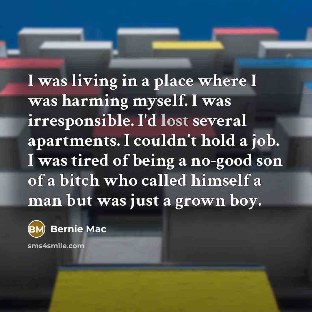 “I was living in a place where I was harming myself. I was irresponsible. I'd lost several apartments. I couldn't hold a job. I was tired of being a no-good son of a bitch who called himself a man but was just a grown boy.” quote by Bernie Mac