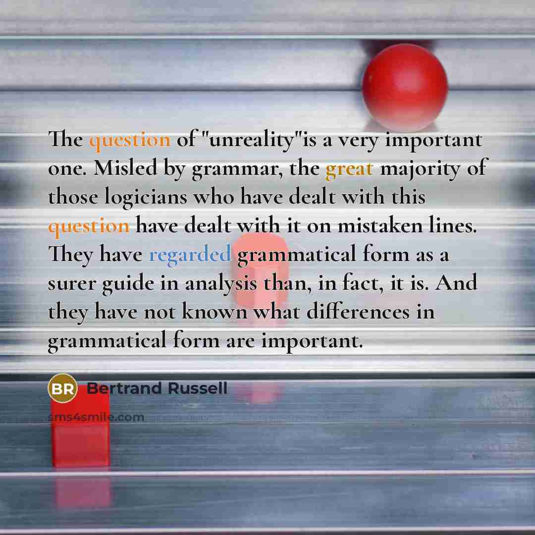 “The question of "unreality"is a very important one. Misled by grammar, the great majority of those logicians who have dealt with this question have dealt with it on mistaken lines. They have regarded grammatical form as a surer guide in analysis than, in fact, it is. And they have not known what…” quote by Bertrand Russell