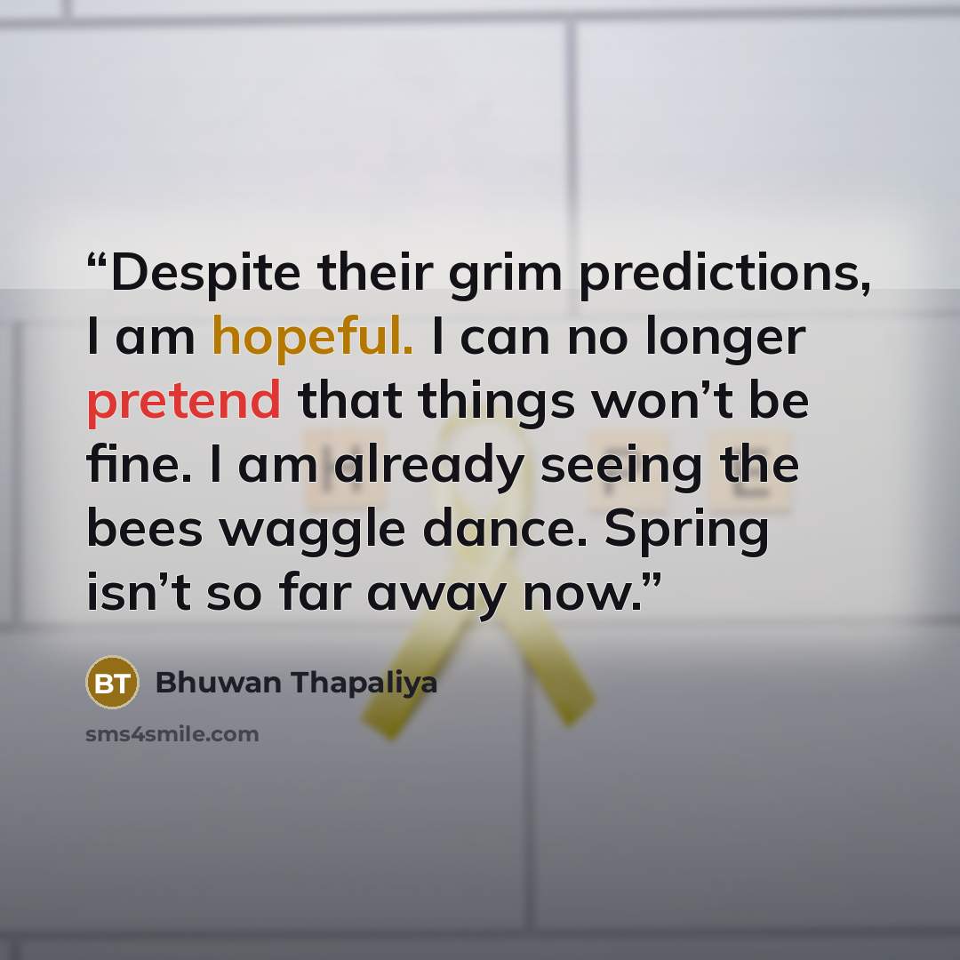 “Despite their grim predictions, I am hopeful. I can no longer pretend that things won’t be fine. I am already seeing the bees waggle dance. Spring isn’t so far away now.” quote by Bhuwan Thapaliya