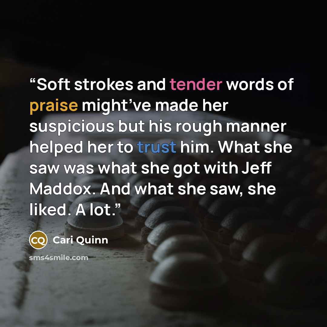“Soft strokes and tender words of praise might’ve made her suspicious but his rough manner helped her to trust him. What she saw was what she got with Jeff Maddox. And what she saw, she liked. A lot.” quote by Cari Quinn