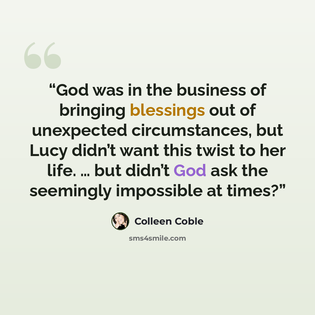 “God was in the business of bringing blessings out of unexpected circumstances, but Lucy didn’t want this twist to her life. … but didn’t God ask the seemingly impossible at times?” quote by Colleen Coble