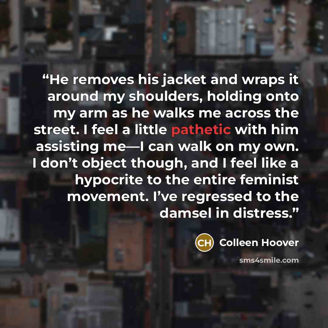 “He removes his jacket and wraps it around my shoulders, holding onto my arm as he walks me across the street. I feel a little pathetic with him assisting me—I can walk on my own. I don’t object though, and I feel like a hypocrite to the entire feminist movement. I’ve regressed to the damsel in…” quote by Colleen Hoover