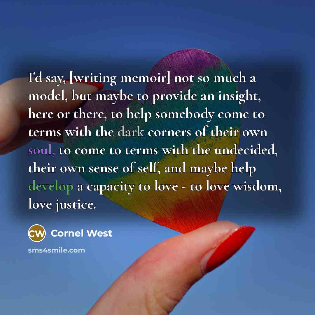 “I'd say, [writing memoir] not so much a model, but maybe to provide an insight, here or there, to help somebody come to terms with the dark corners of their own soul, to come to terms with the undecided, their own sense of self, and maybe help develop a capacity to love - to love wisdom, love…” quote by Cornel West
