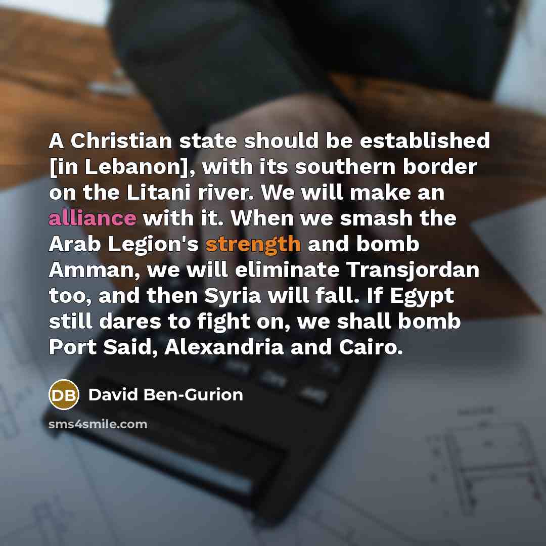 “A Christian state should be established [in Lebanon], with its southern border on the Litani river. We will make an alliance with it. When we smash the Arab Legion's strength and bomb Amman, we will eliminate Transjordan too, and then Syria will fall. If Egypt still dares to fight on, we shall…” quote by David Ben-Gurion