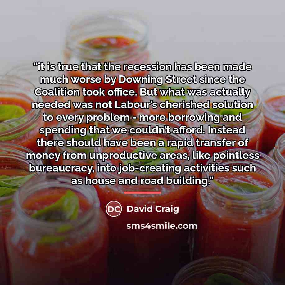 “it is true that the recession has been made much worse by Downing Street since the Coalition took office. But what was actually needed was not Labour’s cherished solution to every problem - more borrowing and spending that we couldn’t afford. Instead there should have been a rapid transfer of…” quote by David Craig