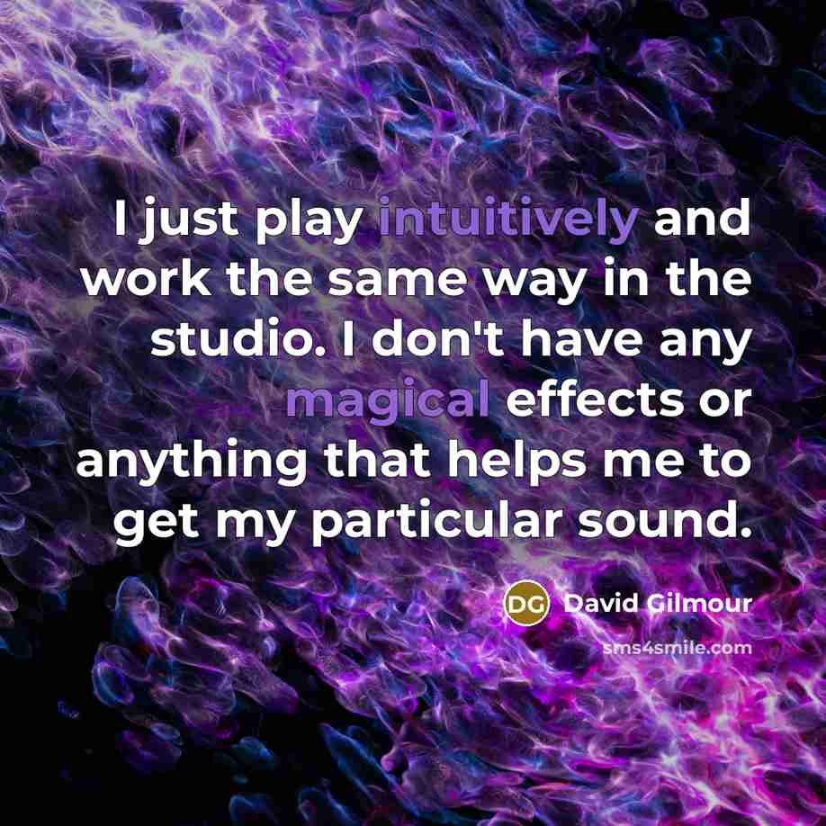 “I just play intuitively and work the same way in the studio. I don't have any magical effects or anything that helps me to get my particular sound.” quote by David Gilmour