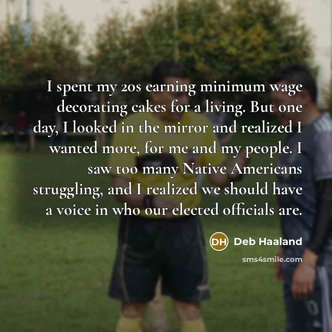 “I spent my 20s earning minimum wage decorating cakes for a living. But one day, I looked in the mirror and realized I wanted more, for me and my people. I saw too many Native Americans struggling, and I realized we should have a voice in who our elected officials are.” quote by Deb Haaland